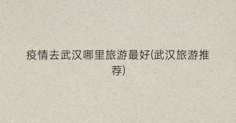 疫情去武汉哪里旅游最好(武汉旅游推荐)