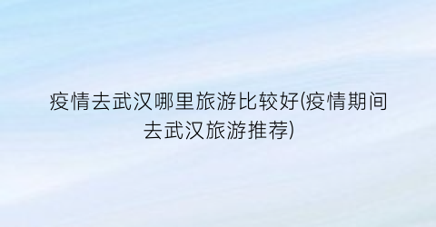 疫情去武汉哪里旅游比较好(疫情期间去武汉旅游推荐)