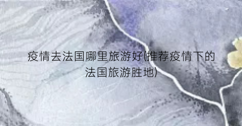 疫情去法国哪里旅游好(推荐疫情下的法国旅游胜地)