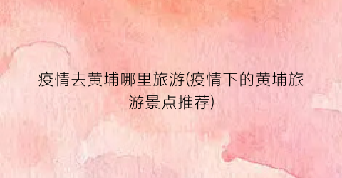 疫情去黄埔哪里旅游(疫情下的黄埔旅游景点推荐)