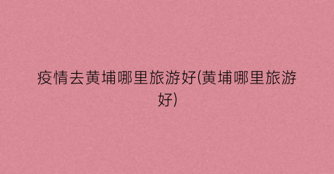 疫情去黄埔哪里旅游好(黄埔哪里旅游好)