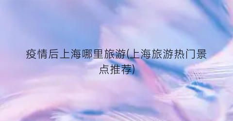 疫情后上海哪里旅游(上海旅游热门景点推荐)
