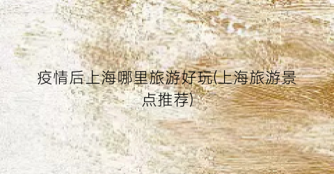 疫情后上海哪里旅游好玩(上海旅游景点推荐)