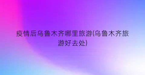疫情后乌鲁木齐哪里旅游(乌鲁木齐旅游好去处)