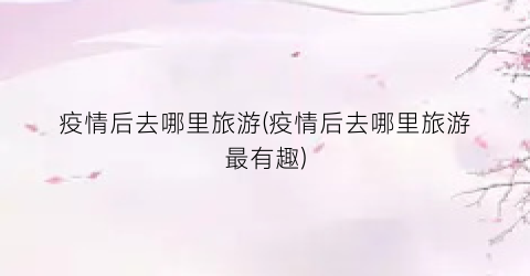疫情后去哪里旅游(疫情后去哪里旅游最有趣)