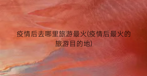 疫情后去哪里旅游最火(疫情后最火的旅游目的地)