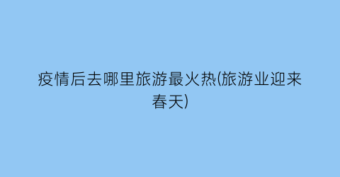 疫情后去哪里旅游最火热(旅游业迎来春天)