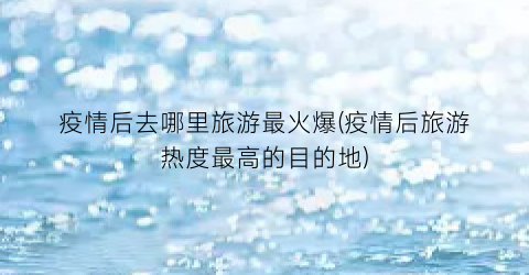 疫情后去哪里旅游最火爆(疫情后旅游热度最高的目的地)