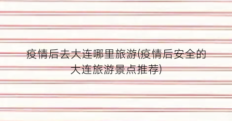 疫情后去大连哪里旅游(疫情后安全的大连旅游景点推荐)