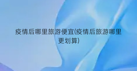 疫情后哪里旅游便宜(疫情后旅游哪里更划算)