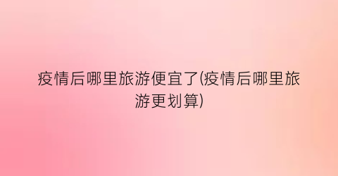 疫情后哪里旅游便宜了(疫情后哪里旅游更划算)
