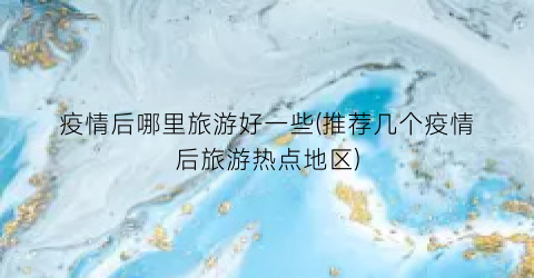 疫情后哪里旅游好一些(推荐几个疫情后旅游热点地区)