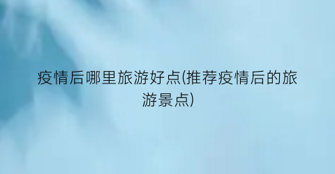 疫情后哪里旅游好点(推荐疫情后的旅游景点)