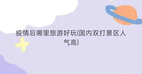 疫情后哪里旅游好玩(国内双打景区人气高)
