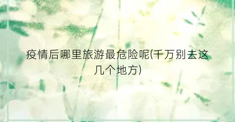 疫情后哪里旅游最危险呢(千万别去这几个地方)