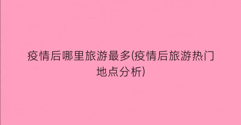疫情后哪里旅游最多(疫情后旅游热门地点分析)
