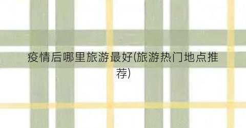 疫情后哪里旅游最好(旅游热门地点推荐)