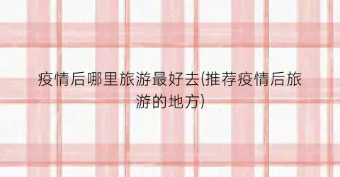 疫情后哪里旅游最好去(推荐疫情后旅游的地方)