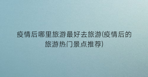 疫情后哪里旅游最好去旅游(疫情后的旅游热门景点推荐)