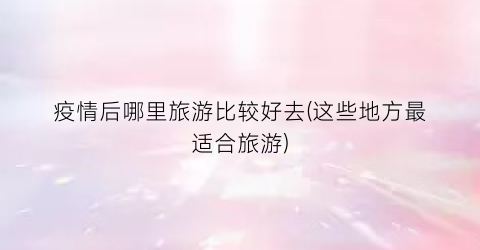 疫情后哪里旅游比较好去(这些地方最适合旅游)