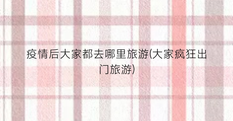 疫情后大家都去哪里旅游(大家疯狂出门旅游)