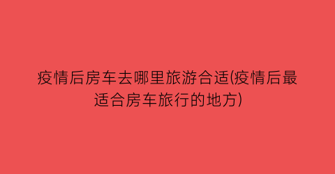 疫情后房车去哪里旅游合适(疫情后最适合房车旅行的地方)