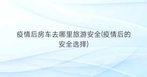 疫情后房车去哪里旅游安全(疫情后的安全选择)