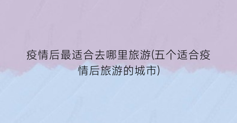 疫情后最适合去哪里旅游(五个适合疫情后旅游的城市)