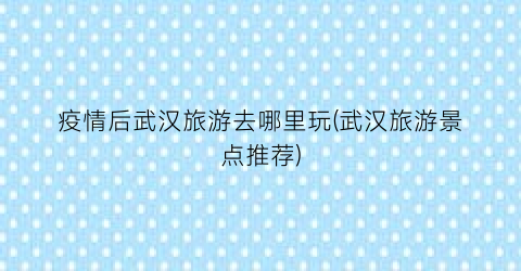 疫情后武汉旅游去哪里玩(武汉旅游景点推荐)