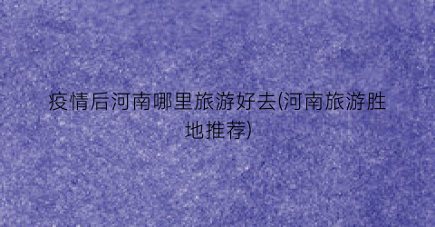 疫情后河南哪里旅游好去(河南旅游胜地推荐)