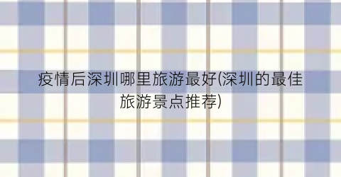 疫情后深圳哪里旅游最好(深圳的最佳旅游景点推荐)