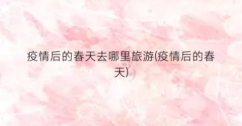 疫情后的春天去哪里旅游(疫情后的春天)