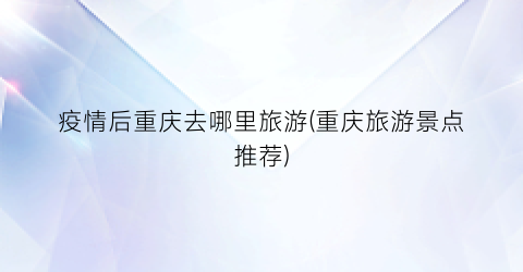 疫情后重庆去哪里旅游(重庆旅游景点推荐)