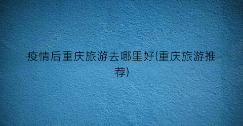 疫情后重庆旅游去哪里好(重庆旅游推荐)
