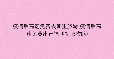 疫情后高速免费去哪里旅游(疫情后高速免费出行福利领取攻略)