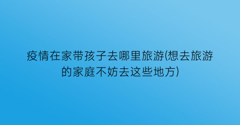 疫情在家带孩子去哪里旅游(想去旅游的家庭不妨去这些地方)