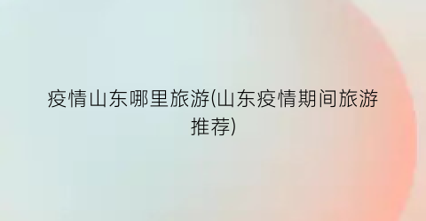 疫情山东哪里旅游(山东疫情期间旅游推荐)