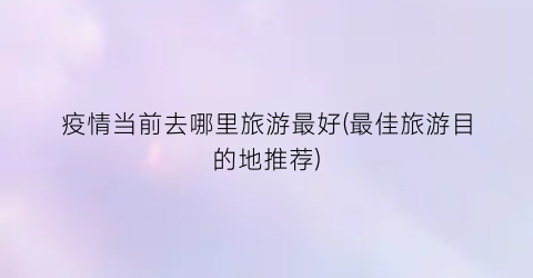 疫情当前去哪里旅游最好(最佳旅游目的地推荐)