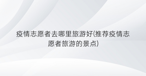 疫情志愿者去哪里旅游好(推荐疫情志愿者旅游的景点)