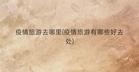 疫情旅游去哪里(疫情旅游有哪些好去处)