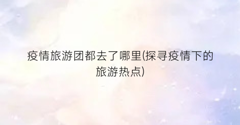 疫情旅游团都去了哪里(探寻疫情下的旅游热点)