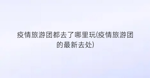 疫情旅游团都去了哪里玩(疫情旅游团的最新去处)