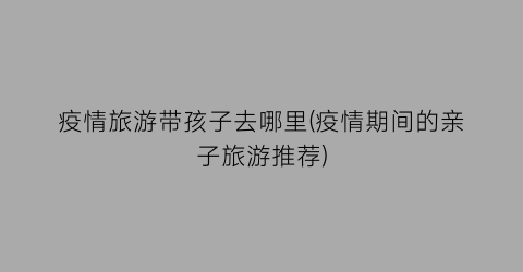 疫情旅游带孩子去哪里(疫情期间的亲子旅游推荐)