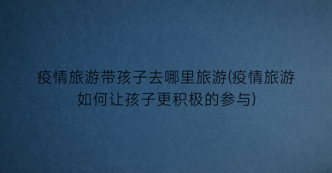 疫情旅游带孩子去哪里旅游(疫情旅游如何让孩子更积极的参与)