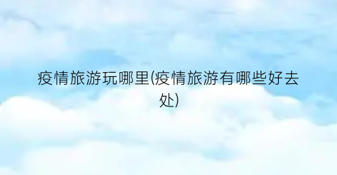 疫情旅游玩哪里(疫情旅游有哪些好去处)