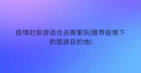 疫情时旅游适合去哪里玩(推荐疫情下的旅游目的地)