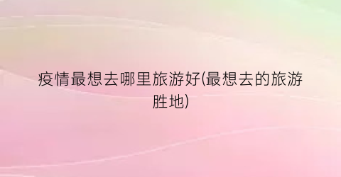 疫情最想去哪里旅游好(最想去的旅游胜地)