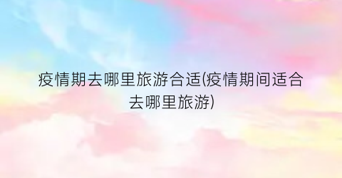 疫情期去哪里旅游合适(疫情期间适合去哪里旅游)