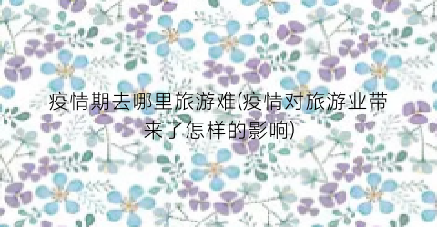 疫情期去哪里旅游难(疫情对旅游业带来了怎样的影响)