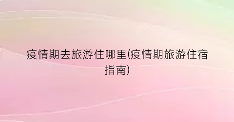疫情期去旅游住哪里(疫情期旅游住宿指南)